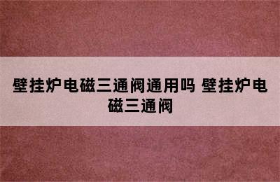 壁挂炉电磁三通阀通用吗 壁挂炉电磁三通阀